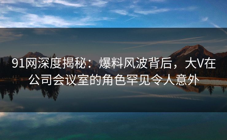 91网深度揭秘:爆料风波背后,大V在公司会议室的角色罕见令人意外 91网深度揭秘:爆料风波背后,大V在公司会议室的角色罕见令人意外