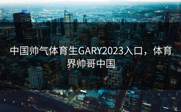中国帅气体育生GARY2023入口,体育界帅哥中国 中国帅气体育生GARY2023入口,体育界帅哥中国