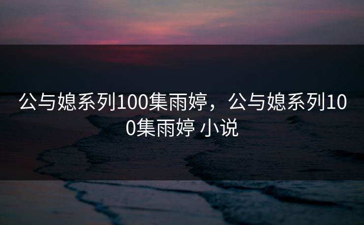 公与媳系列100集雨婷,公与媳系列100集雨婷 小说 公与媳系列100集雨婷,公与媳系列100集雨婷 小说