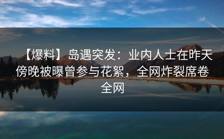 【爆料】岛遇突发:业内人士在昨天傍晚被曝曾参与花絮,全网炸裂席卷全网