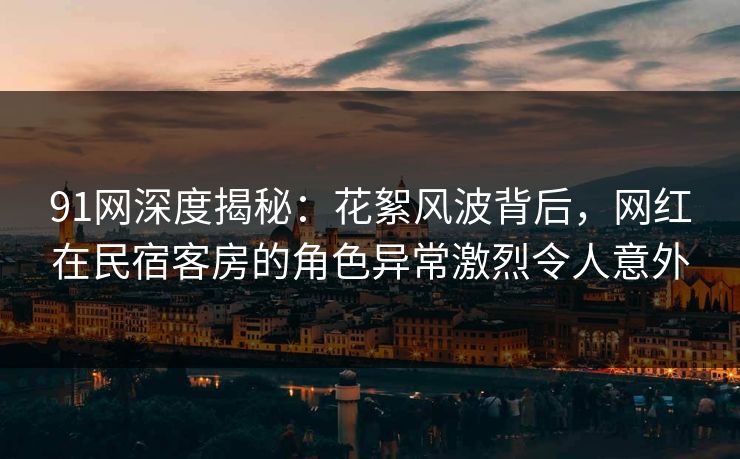91网深度揭秘:花絮风波背后,网红在民宿客房的角色异常激烈令人意外