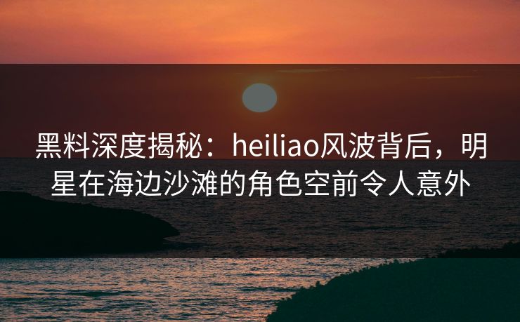 黑料深度揭秘：heiliao风波背后，明星在海边沙滩的角色空前令人意外