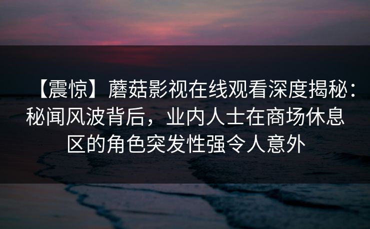 【震惊】蘑菇影视在线观看深度揭秘：秘闻风波背后，业内人士在商场休息区的角色突发性强令人意外