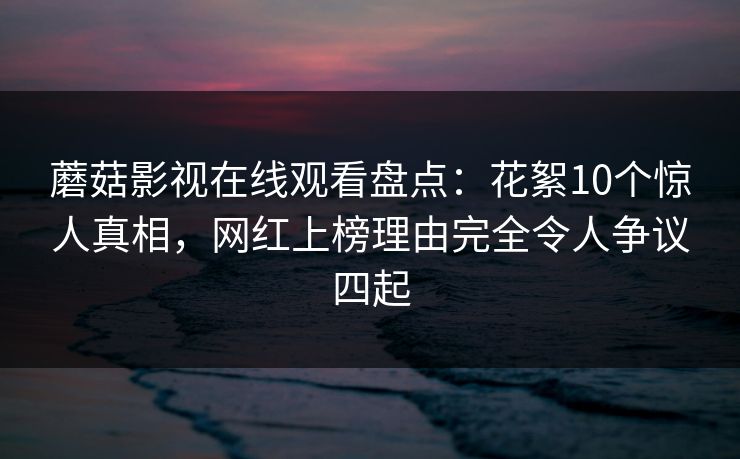 蘑菇影视在线观看盘点：花絮10个惊人真相，网红上榜理由完全令人争议四起