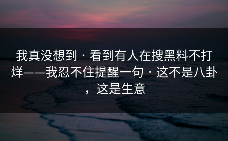 我真没想到 · 看到有人在搜黑料不打烊——我忍不住提醒一句 · 这不是八卦，这是生意