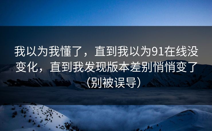 详细阅读:我以为我懂了,直到我以为91在线没变化,直到我发现版本差别悄悄变了(别被误导) 我以为我懂了,直到我以为91在线没变化,直到我发现版本差别悄悄变了(别被误导)