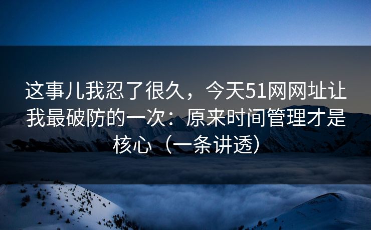 这事儿我忍了很久，今天51网网址让我最破防的一次：原来时间管理才是核心（一条讲透）