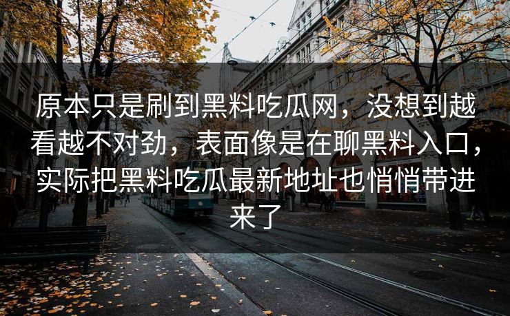 原本只是刷到黑料吃瓜网,没想到越看越不对劲,表面像是在聊黑料入口,实际把黑料吃瓜最新地址也悄悄带进来了 原本只是刷到黑料吃瓜网,没想到越看越不对劲,表面像是在聊黑料入口,实际把黑料吃瓜最新地址也悄悄带进来了