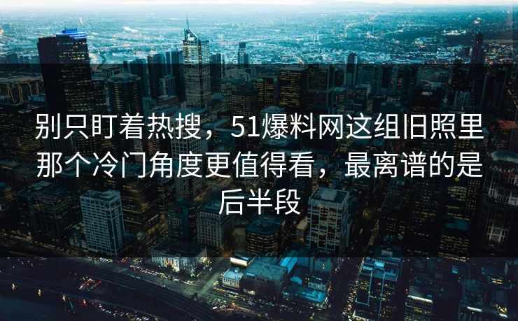 别只盯着热搜，51爆料网这组旧照里那个冷门角度更值得看，最离谱的是后半段