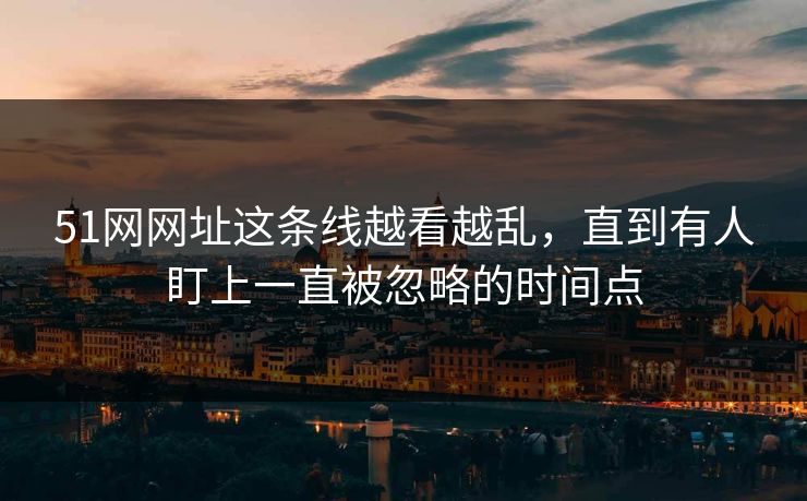 51网网址这条线越看越乱，直到有人盯上一直被忽略的时间点